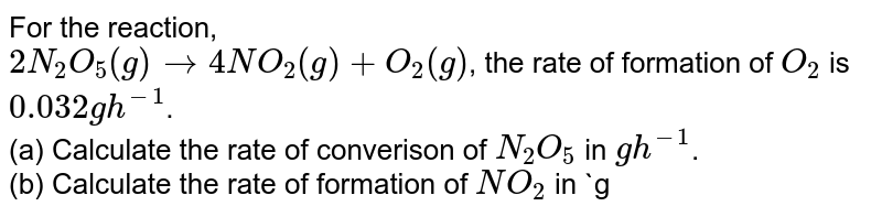 For the reaction, <br> `2N_(2)O_(5) (g) rarr 4NO_(2)(g) + O_(2)(g)`, the rate of formation of `O_(2)` is `0.032 g h^(-1)`. <br> (a) Calculate the rate of converison of `N_(2)O_(5)` in `g h^(-1)`. <br> (b) Calculate the rate of formation of `NO_(2)` in `g h^(-1)`.