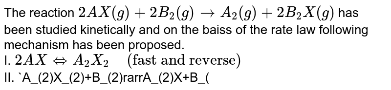 The reaction `2AX(g)+2B_(2)(g)rarr A_(2)(g)+2B_(2)X(g)` has been studied kinetically and on the baiss of the rate law following mechanism has been proposed. <br> I. `2A X hArr A_(2)X_(2)  " " ("fast and reverse")`  <br> II. `A_(2)X_(2)+B_(2)rarrA_(2)X+B_(2)X` <br> III. `A_(2)X+B_(2)rarrA_(2)+B_(2)X` <br> where all the reaction intermediates are gases under ordinary condition. <br> form the above mechanism in which the steps (elementary) differ conisderably in their rates, the rate law is derived uisng the principle that the slowest step is the rate-determining step (RDS) and the rate of any step varies as the Product of the molar concentrations of each reacting speacting species raised to the power equal to their respective stoichiometric coefficients (law of mass action). If a reacting species is solid or pure liquid, its active mass, i.e., molar concentration is taken to be unity, the standard state. In qrder to find out the final rate law of the reaction, the concentration of any intermediate appearing in the rate law of the RDS is substituted in terms of the concentration of the reactant(s) by means of the law of mass action applied on equilibrium step. <br> How many times the rate of formation of `A_(2)` will increase if concentrations of `AX` is doubled and that of `B_(2)` is increased theee fold?