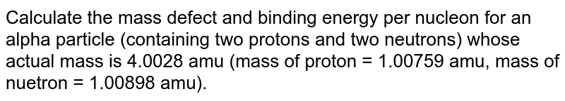 Calculate the mass defect and binding energy per nucleon for an alpha particle (containing two protons and two neutrons) whose actual mass is 4.0028 amu (mass of proton = 1.00759 amu, mass of nuetron = 1.00898 amu).