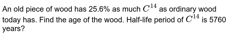 An old piece of wood has 25.6% as much `C^(14)` as ordinary wood today has. Find the age of the wood. Half-life period of `C^(14)` is 5760 years?