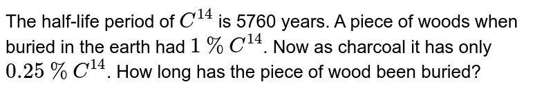 The half-life period of `C^(14)` is 5760 years. A piece of woods when buried in the earth had `1% C^(14)`. Now as charcoal it has only `0.25% C^(14)`. How long has the piece of wood been buried?