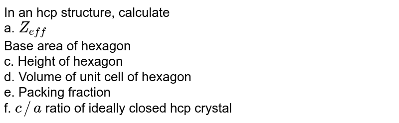 In an hcp structure, calculate a. Z_("eff) Base area of hexagon c. Height of hexagon d. Volume of unit cell of hexagon e. Packing fraction f. c//a ratio of ideally closed hcp crystal