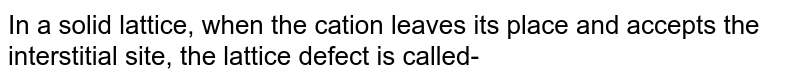 In a solid lattice, when the cation leaves its place and accepts the interstitial site, the lattice defect is called-