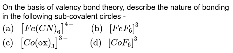 On the basis of valency bond theory, describe the nature of bonding in the following sub-covalent circles - "(a) " [Fe(CN)_(6)]^(4-) " (b) " [FeF_(6)]^(3-) "(c) "[Co("ox")_(3)]^(3-)" (d) " [CoF_(6)]^(3-)