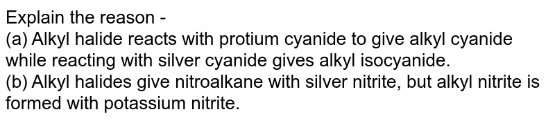 Explain the reason - (a) Alkyl halide reacts with protium cyanide to give alkyl cyanide while reacting with silver cyanide gives alkyl isocyanide. (b) Alkyl halides give nitroalkane with silver nitrite, but alkyl nitrite is formed with potassium nitrite.