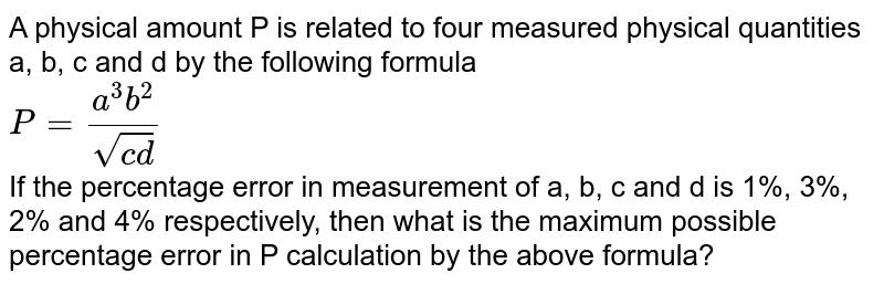 A physical amount P is related to four measured physical quantities a, b, c and d by the following formula P = (a ^(3 ) b ^(2 ))/( sqrt (cd )) If the percentage error in measurement of a, b, c and d is 1%, 3%, 2% and 4% respectively, then what is the maximum possible percentage error in P calculation by the above formula?