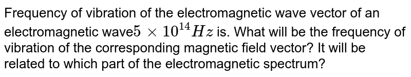 Frequency of vibration of the electromagnetic wave vector of an electromagnetic wave 5 xx 10^(14)Hz is. What will be the frequency of vibration of the corresponding magnetic field vector? It will be related to which part of the electromagnetic spectrum?