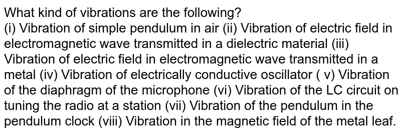 What kind of vibrations are the following? (i) Vibration of simple pendulum in air (ii) Vibration of electric field in electromagnetic wave transmitted in a dielectric material (iii) Vibration of electric field in electromagnetic wave transmitted in a metal (iv) Vibration of electrically conductive oscillator ( v) Vibration of the diaphragm of the microphone (vi) Vibration of the LC circuit on tuning the radio at a station (vii) Vibration of the pendulum in the pendulum clock (viii) Vibration in the magnetic field of the metal leaf.