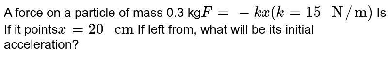 A force on a particle of mass 0.3 kg F=-kx(k=15" N"//"m") Is If it points x = 20" cm" If left from, what will be its initial acceleration?
