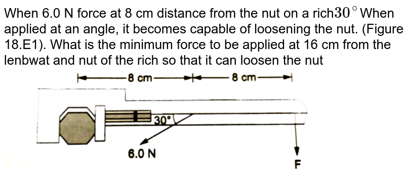 When 6.0 N force at 8 cm distance from the nut on a rich 30^@ When applied at an angle, it becomes capable of loosening the nut. (Figure 18.E1). What is the minimum force to be applied at 16 cm from the lenbwat and nut of the rich so that it can loosen the nut
