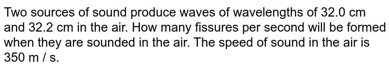 Two sources of sound produce waves of wavelengths of 32.0 cm and 32.2 cm in the air. How many fissures per second will be formed when they are sounded in the air. The speed of sound in the air is 350 m / s.