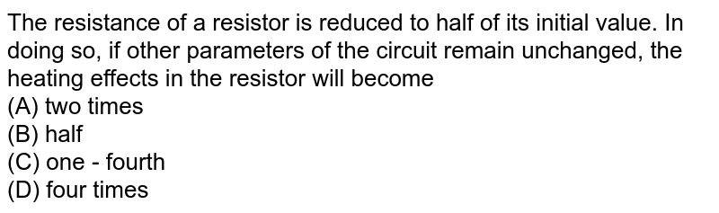 The resistance of a resistor is reduced to half of its initial value. In doing so, if other parameters of the circuit remain unchanged, the heating effects in the resistor will become (A) two times (B) half (C) one - fourth (D) four times