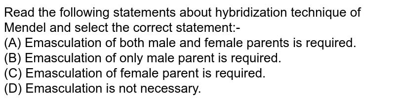 Read the following statements about hybridization technique of Mendel and select the correct statement:- (A) Emasculation of both male and female parents is required. (B) Emasculation of only male parent is required. (C) Emasculation of female parent is required. (D) Emasculation is not necessary.