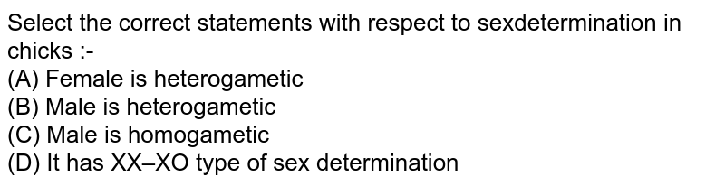 Select the correct statements with respect to sexdetermination in chicks :- (A) Female is heterogametic (B) Male is heterogametic (C) Male is homogametic (D) It has XX–XO type of sex determination