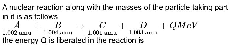 A nuclear reaction along with the masses of the particle taking part in it is as follows underset("1.002 amu")(A)+underset("1.004 amu")(B) to underset("1.001 amu")(C)+underset("1.003 amu")(D)+QMeV the energy Q is liberated in the reaction is
