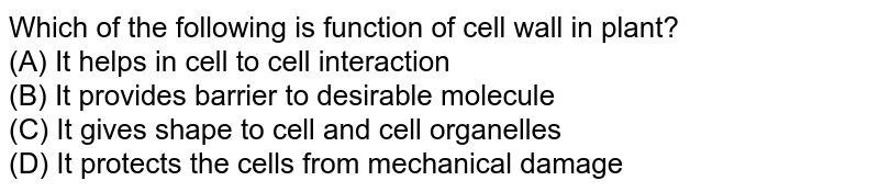 Which of the following is function of cell wall in plant? (A) It helps in cell to cell interaction (B) It provides barrier to desirable molecule (C) It gives shape to cell and cell organelles (D) It protects the cells from mechanical damage