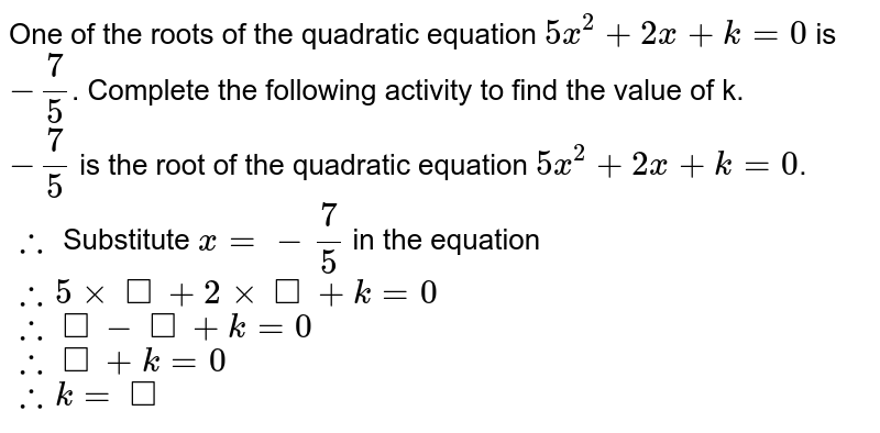 One of the roots of the quadratic equation `5x^(2) + 2x+ k = 0 ` is `-  ( 7 )/( 5)`. Complete the following activity  to find the value of k. <br> `- ( 7)/( 5)`  is the root of the quadratic equation `5 x^(2) + 2x + k = 0 `. <br> `:.` Substitute  `x = - ( 7)/( 5) ` in the equation <br> `:. 5 xx square + 2 xx square + k = 0 ` <br> `:. square - square + k = 0 ` <br> `:. square + k = 0 ` <br> `:. k = square ` 