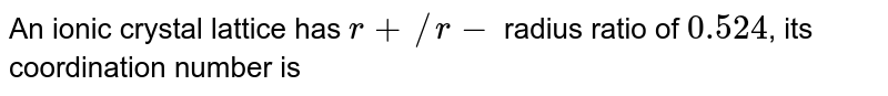 An ionic crystal lattice has r+//r- radius ratio of 0.524 , its coordination number is