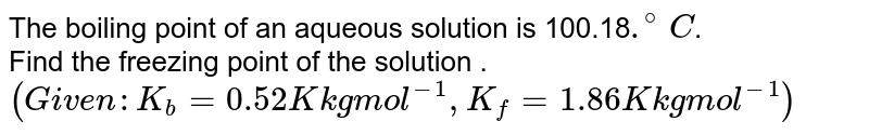 The boiling point of an aqueous solution is 100.18 .^(@)C . Find the freezing point of the solution . (Given : K_(b) = 0.52 K kg mol^(-1) ,K_(f) = 1.86 K kg mol^(-1))