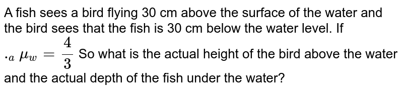 A fish sees a bird flying 30 cm above the surface of the water and the bird sees that the fish is 30 cm below the water level. If ._amu_w=4/3 So what is the actual height of the bird above the water and the actual depth of the fish under the water?