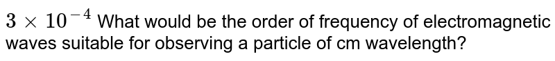 3xx10^(-4) What would be the order of frequency of electromagnetic waves suitable for observing a particle of cm wavelength?