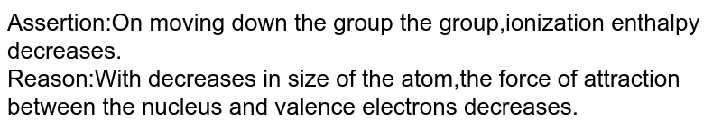 Assertion:On moving down the group the group,ionization enthalpy decreases. Reason:With decreases in size of the atom,the force of attraction between the nucleus and valence electrons decreases.