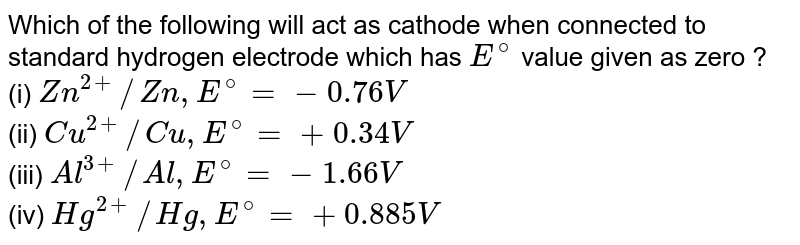 Which of the following will act as cathode when connected to standard hydrogen electrode which has `E^(@)` value given as zero ? <br> (i) `Zn^(2+)//Zn, E^(@)=-0.76V` <br> (ii) `Cu^(2+)//Cu, E^(@)=+0.34 V` <br> (iii) `Al^(3+)//Al, E^(@)=-1.66 V` <br> (iv) `Hg^(2+)//Hg, E^(@)=+0.885 V`