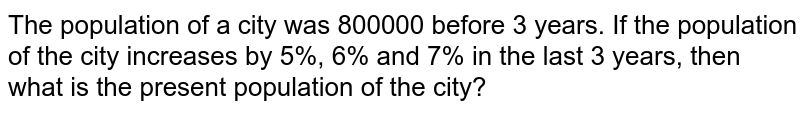The population of a city was 800000 before 3 years. If the population of the city increases by 5%, 6% and 7% in the last 3 years, then what is the present population of the city?