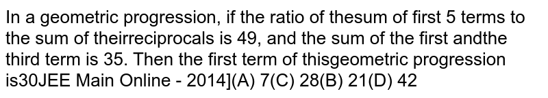  In a geometric progression, if the ratio of the sum of first `5` terms to the sum of their reciprocals is `49,` and the sum of the first and the third term is `35.` Then the first term of this geometric progression is