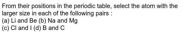From their positions in the periodic table, select the atom with the larger size in each of the following pairs : (a) Li and Be (b) Na and Mg (c) Cl and I (d) B and C