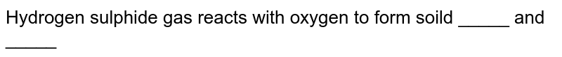 Hydrogen sulphide gas reacts with oxygen to form soild _____ and _____