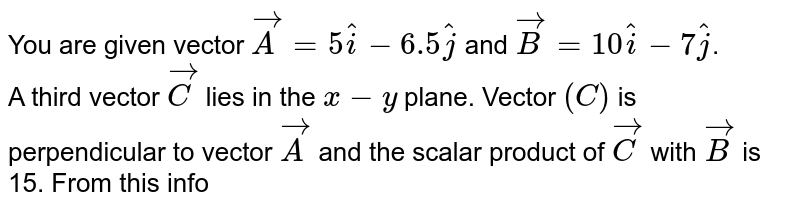 You are given vector `vec(A)=5hat(i)-6.5hat(j)` and `vec(B)=10hat(i)-7hat(j)`. <br> A third vector `vec(C )` lies in the `x-y` plane. Vector `(C )` is perpendicular to vector `vec(A)` and the scalar product of `vec(C )` with `vec(B)` is 15. From this information, find the component of `vec(C )`