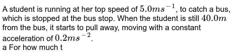 A student is running at her top speed of 5.0 m s^(-1) , to catch a bus, which is stopped at the bus stop. When the student is still 40.0m from the bus, it starts to pull away, moving with a constant acceleration of 0.2 m s^(-2) . a For how much time and what distance does the student have to run at 5.0 m s^(-1) before she overtakes the bus? b. When she reached the bus, how fast was the bus travelling? c. Sketch an x-t graph for bothe the student and the bus. d. Teh equations uou used in part (a)to find the time have a second solution, corresponding to a later time for which the student and the bus are again at thesame place if they continue their specified motions. Explain the significance of this second solution. How fast is the bus travelling at this point? e. If the student s top speed is 3.5 m s^(-1), will she catch the bus? f. What is the minimum speed the student must have to just catch up with the bus?For what time and what distance dies she have to run in that case?