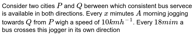 Consider two cities `P` and `Q` berween which consistent bus servece is available in both directions. Every `x` mimutes `A` morning jogging towards `Q` from `P` wigh a speed of `10 km h^(-1)`. Every `18 mim` a bus crosses this jogger in its own direction of motion and every `6 min` another bus crosses in opposite derection. What is  time prerilod between two consecutive buses and also find the speed of buses ?. 