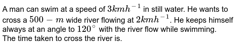 A man can swim at a speed of `3 km h^-1` in still water. He wants to cross a `500-m` wide river flowing at `2 km h^-1`. He keeps himself always at an angle to `120^@` with the river flow while swimming. <br> The time taken to cross the river is.