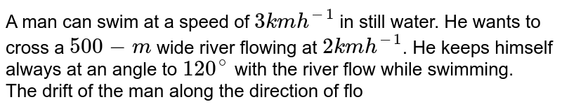 A man can swim at a speed of `3 km h^-1` in still water. He wants to cross a `500-m` wide river flowing at `2 km h^-1`. He keeps himself always at an angle to `120^@` with the river flow while swimming. <br> The drift of the man along the direction of flow, when he arrives at the opposite bank is.