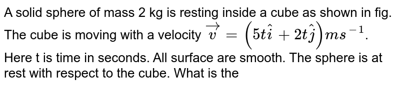 A solid sphere of mass 2 kg is resting inside a cube as shown in fig. The cube is moving with a velocity `vec(v)=(5t hat(i)+2t hat(j))ms^(-1)`. Here t is time in seconds. All surface are smooth. The sphere is at rest with respect to the cube. What is the total force (in N) exerted by the sphere on the cube? <br> <img src="https://d10lpgp6xz60nq.cloudfront.net/physics_images/BMS_V01_C06_S01_012_Q01.png" width="80%">