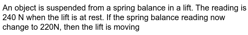An object is suspended from a spring balance in a lift. The reading is 240 N when the lift is at rest. If the spring balance reading now change to 220N, then the lift is moving