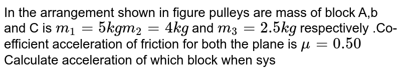 In the arrangement shown in figure pulleys are mass of block A,b and C is `m_(1) = 5 kg m_(2) = 4 kg` and `m_(3) = 2.5 kg` respectively .Co-efficient acceleration of friction for both the plane is `mu = 0.50` Calculate acceleration of which block when system is released from rest <br> <img src="https://d10lpgp6xz60nq.cloudfront.net/physics_images/BMS_V01_C07_E01_081_Q01.png" width="80%">