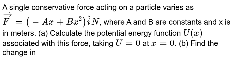 A single conservative force acting on a particle varies as `vecF=(-Ax+Bx^2)hatiN`, where A and B are constants and x is in meters. (a) Calculate the potential energy function `U(x)` associated with this force, taking `U=0` at `x=0`. (b) Find the change in potential energy and the change in kinetic energy of the system as the particles moves from `x=2.00m` to `x=3.00m`.