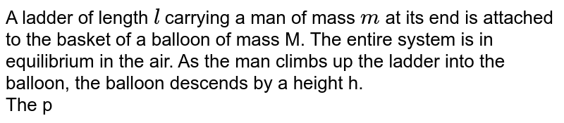 A ladder of length `l` carrying a man of mass `m` at its end is attached to the basket of a balloon of mass M. The entire system is in equilibrium in the air. As the man climbs up the ladder into the balloon, the balloon descends by a height h. <br> The potential energy of the balloon