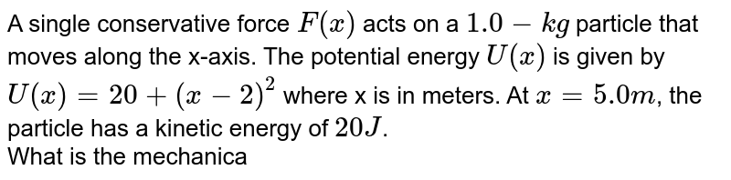 A single conservative force `F(x)` acts on a `1.0-kg` particle that moves along the x-axis. The potential energy `U(x)` is given by `U(x)=20+(x-2)^2` where x is in meters. At `x=5.0m`, the particle has a kinetic energy of `20J`. <br> What is the mechanical energy of a system? 