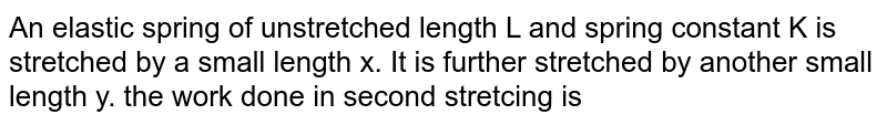 An elastic spring of unstretched length L and spring constant K is stretched by a small length x. It is further stretched by another small length y. the work done in second stretcing is