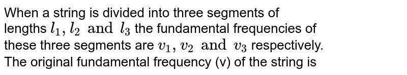 When a string is divided into three  segments of <br> lengths `l_(1),l_(2) and l_(3)` the fundamental frequencies of <br> these three segments are `v_(1), v_(2) and v_(3)`  respectively. <br> The original fundamental frequency (v) of the string is 