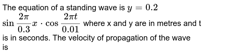 The equation of a standing wave is `y=0.2` <br> `sinfrac{2pi}{0.3}xcdot cos frac{2pit}{0.01}` where x and y are in metres and t <br> is in seconds. The velocity of propagation of the wave <br> is 