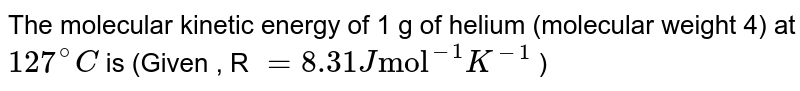 The molecular kinetic energy  of 1 g of helium (molecular weight 4) at  `127^(@)C` is (Given , R `=8.31 J"mol"^(-1)K^(-1)` ) 