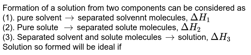 Formation of a solution from two components can be considered as (1). pure solvent to separated solvennt molecules, DeltaH_(1) (2). Pure solute to separated solute molecules, DeltaH_(2) (3). Separated solvent and solute molecules to solution, DeltaH_(3) Solution so formed will be ideal if
