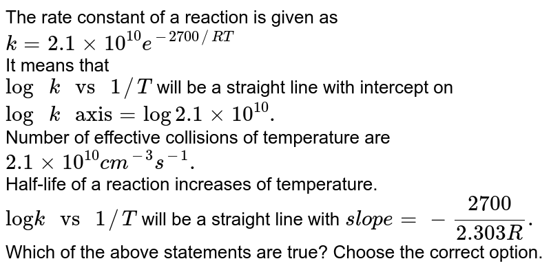 The rate constant of a reaction is given as k=2.1xx10^(10)e^(-2700//RT) It means that "log "k " vs "1//T will be a straight line with intercept on "log "k" axis"=log2.1xx10^(10). Number of effective collisions of temperature are 2.1xx10^(10)cm^(-3)s^(-1). Half-life of a reaction increases of temperature. "log"k" vs "1//T will be a straight line with slope=-(2700)/(2.303R). Which of the above statements are true? Choose the correct option.