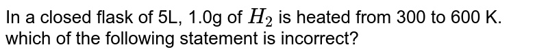 In a closed flask of 5L, 1.0g of H_(2) is heated from 300 to 600 K. which of the following statement is incorrect?