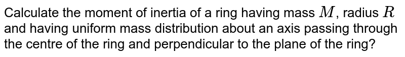 Calculate the moment of inertia of a ring having mass `M`, radius `R `and having uniform mass distribution about an axis passing through the centre of the ring and perpendicular to the plane of the ring? <br> <img src="https://d10lpgp6xz60nq.cloudfront.net/physics_images/BMS_VOL2_C02_S01_008_Q01.png" width="80%">